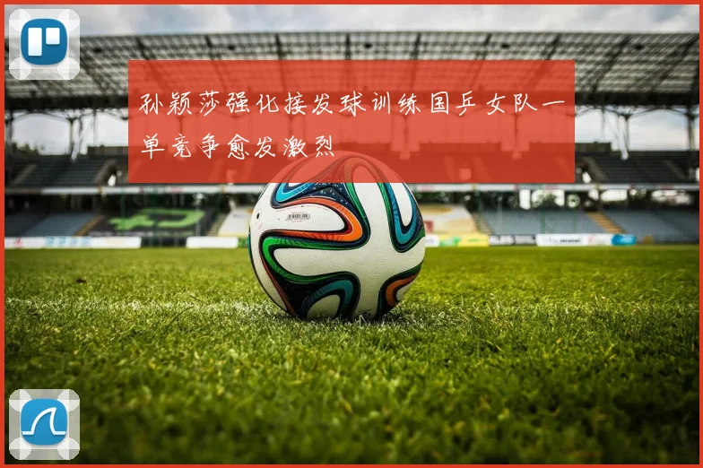 孙颖莎强化接发球训练国乒女队一单竞争愈发激烈